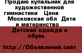 Продаю купальник для художественной гимнастики › Цена ­ 6 000 - Московская обл. Дети и материнство » Детская одежда и обувь   